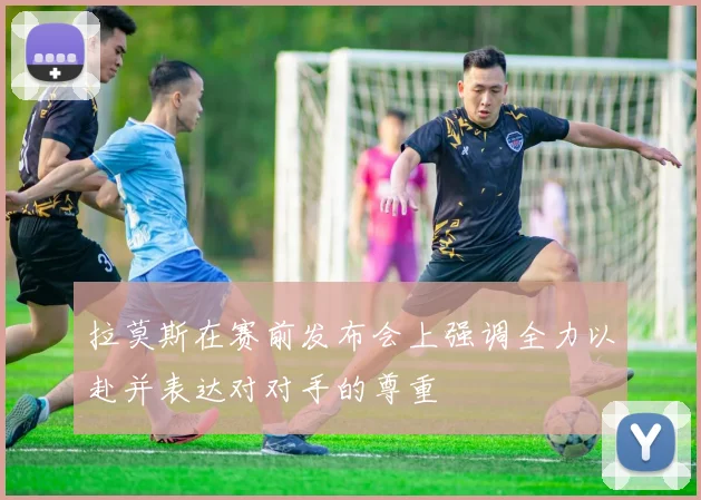 拉莫斯在赛前发布会上强调全力以赴并表达对对手的尊重