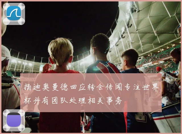扬迪奥曼德回应转会传闻专注世界杯并有团队处理相关事务