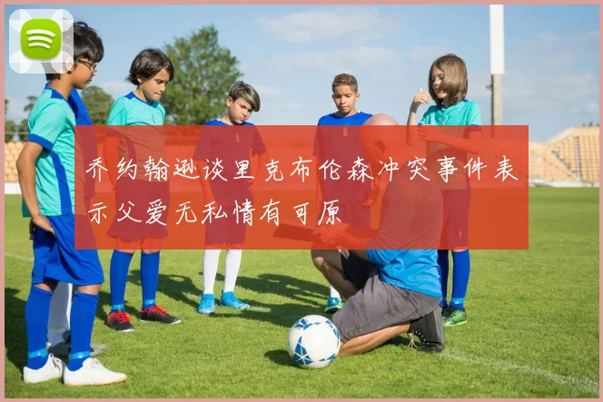 乔约翰逊谈里克布伦森冲突事件表示父爱无私情有可原