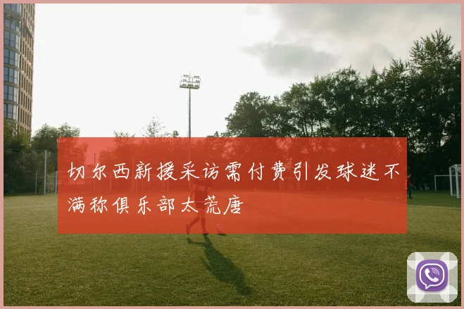 切尔西新援采访需付费引发球迷不满称俱乐部太荒唐