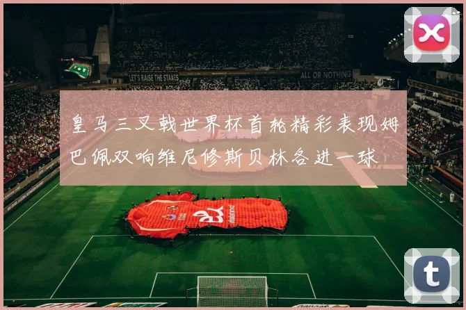 皇马三叉戟世界杯首轮精彩表现姆巴佩双响维尼修斯贝林各进一球