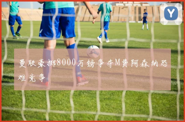 曼联豪掷8000万镑争夺M费阿森纳恐难竞争