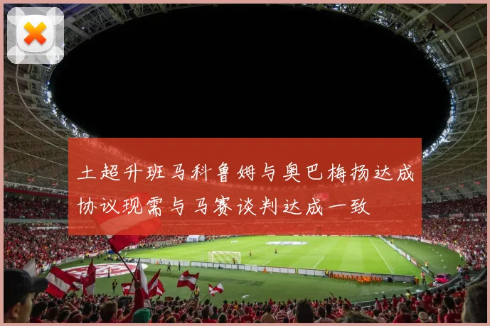 土超升班马科鲁姆与奥巴梅扬达成协议现需与马赛谈判达成一致