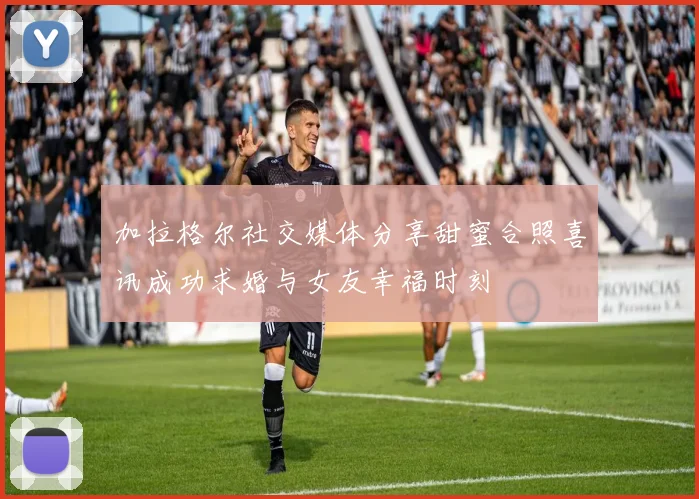 加拉格尔社交媒体分享甜蜜合照喜讯成功求婚与女友幸福时刻
