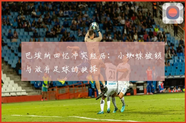 巴埃纳回忆冲突经历：小蜘蛛被锁与放弃足球的抉择