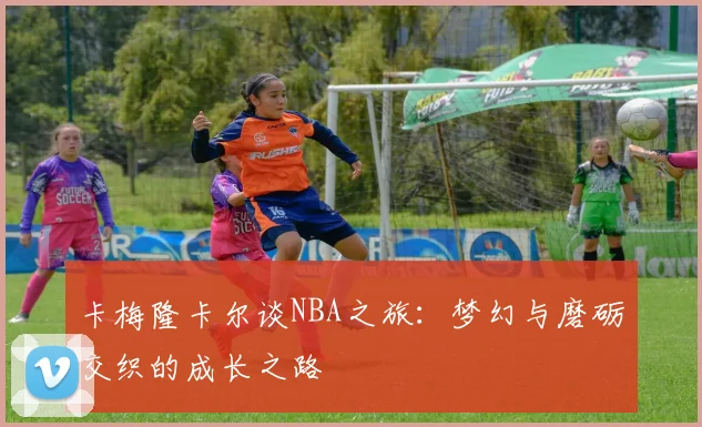 卡梅隆卡尔谈NBA之旅：梦幻与磨砺交织的成长之路