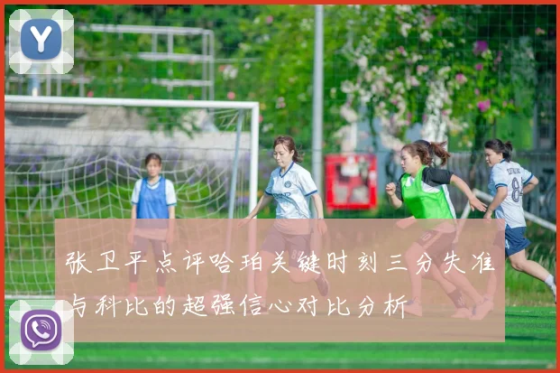 张卫平点评哈珀关键时刻三分失准与科比的超强信心对比分析