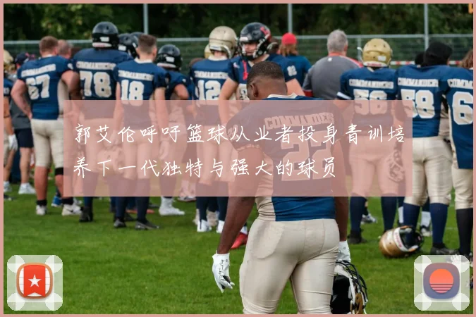 郭艾伦呼吁篮球从业者投身青训培养下一代独特与强大的球员
