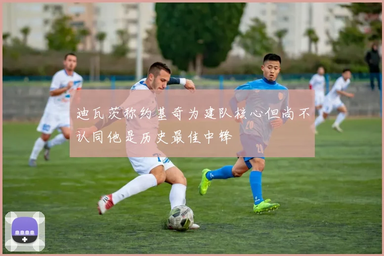 迪瓦茨称约基奇为建队核心但尚不认同他是历史最佳中锋