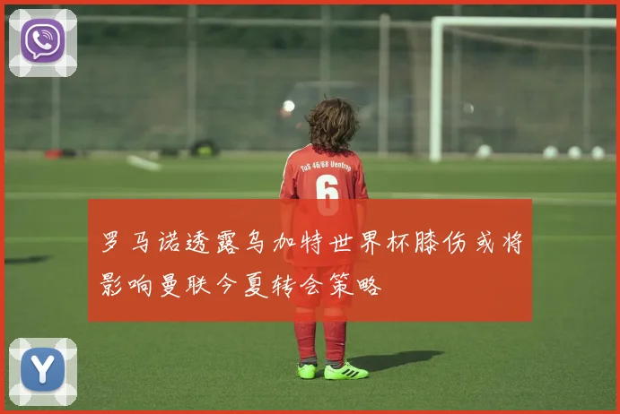 罗马诺透露乌加特世界杯膝伤或将影响曼联今夏转会策略
