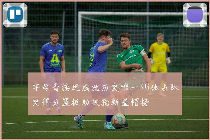 字母哥接近成就历史唯一KG独占队史得分篮板助攻抢断盖帽榜