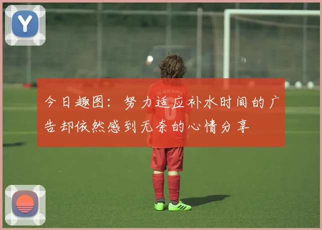 今日趣图：努力适应补水时间的广告却依然感到无奈的心情分享