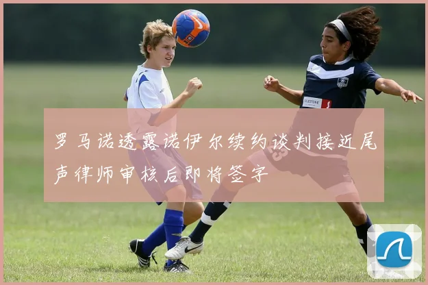 罗马诺透露诺伊尔续约谈判接近尾声律师审核后即将签字