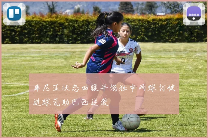 库尼亚状态回暖半场独中两球打破进球荒助巴西逆袭
